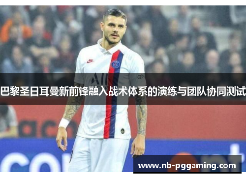 巴黎圣日耳曼新前锋融入战术体系的演练与团队协同测试