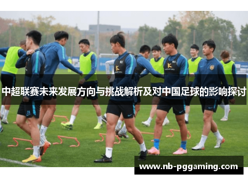 中超联赛未来发展方向与挑战解析及对中国足球的影响探讨