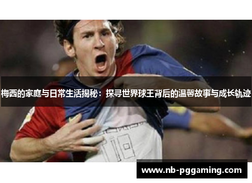 梅西的家庭与日常生活揭秘：探寻世界球王背后的温馨故事与成长轨迹