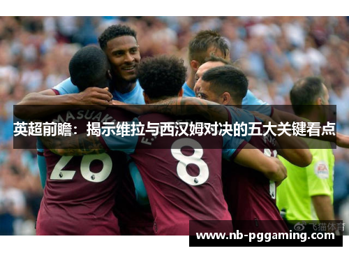 英超前瞻：揭示维拉与西汉姆对决的五大关键看点