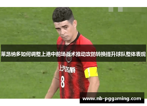 莱昂纳多如何调整上港中前场战术推动攻防转换提升球队整体表现