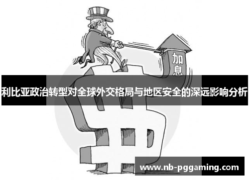 利比亚政治转型对全球外交格局与地区安全的深远影响分析