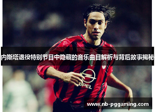 内斯塔退役特别节目中隐藏的音乐曲目解析与背后故事揭秘 内斯塔退役特别节目中隐藏的音乐曲目解析与背后故事揭秘