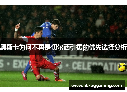 奥斯卡为何不再是切尔西引援的优先选择分析 奥斯卡为何不再是切尔西引援的优先选择分析