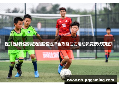 提升足球比赛表现的服装选择全攻略助力运动员竞技状态提升 提升足球比赛表现的服装选择全攻略助力运动员竞技状态提升