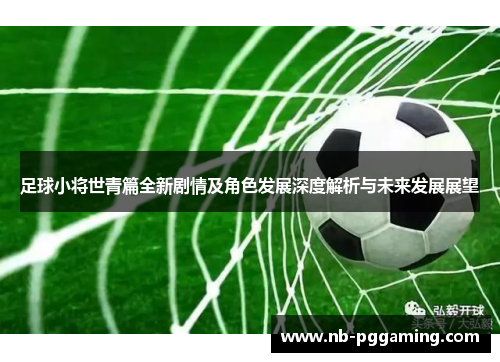 足球小将世青篇全新剧情及角色发展深度解析与未来发展展望 足球小将世青篇全新剧情及角色发展深度解析与未来发展展望