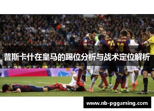 普斯卡什在皇马的踢位分析与战术定位解析 普斯卡什在皇马的踢位分析与战术定位解析