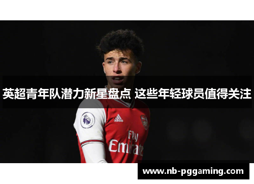 英超青年队潜力新星盘点 这些年轻球员值得关注 英超青年队潜力新星盘点 这些年轻球员值得关注