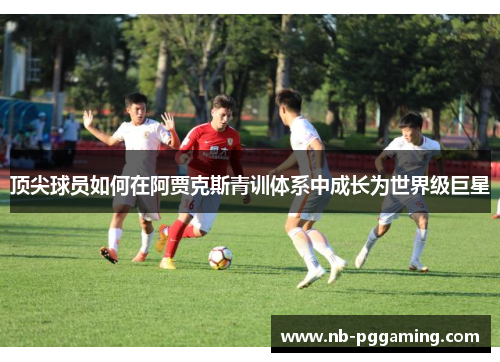 顶尖球员如何在阿贾克斯青训体系中成长为世界级巨星 顶尖球员如何在阿贾克斯青训体系中成长为世界级巨星