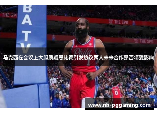 马克西在会议上大胆质疑恩比德引发热议两人未来合作是否将受影响 马克西在会议上大胆质疑恩比德引发热议两人未来合作是否将受影响