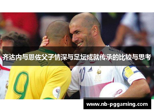 齐达内与恩佐父子情深与足坛成就传承的比较与思考 齐达内与恩佐父子情深与足坛成就传承的比较与思考