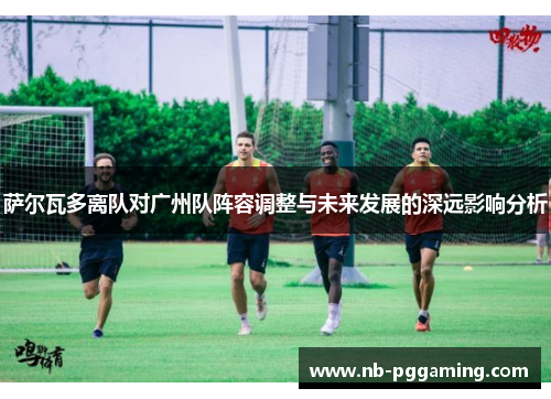 萨尔瓦多离队对广州队阵容调整与未来发展的深远影响分析
