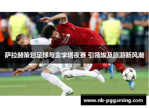 萨拉赫策划足球与金字塔夜赛 引领埃及旅游新风潮 萨拉赫策划足球与金字塔夜赛 引领埃及旅游新风潮