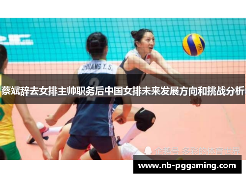 蔡斌辞去女排主帅职务后中国女排未来发展方向和挑战分析 蔡斌辞去女排主帅职务后中国女排未来发展方向和挑战分析