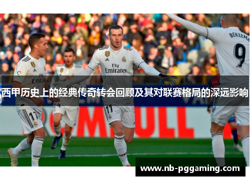 西甲历史上的经典传奇转会回顾及其对联赛格局的深远影响 西甲历史上的经典传奇转会回顾及其对联赛格局的深远影响