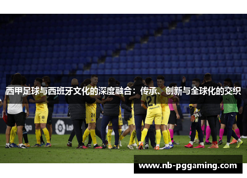 西甲足球与西班牙文化的深度融合:传承、创新与全球化的交织 西甲足球与西班牙文化的深度融合:传承、创新与全球化的交织