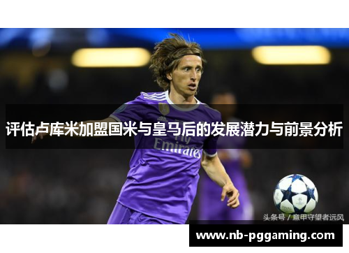 评估卢库米加盟国米与皇马后的发展潜力与前景分析 评估卢库米加盟国米与皇马后的发展潜力与前景分析
