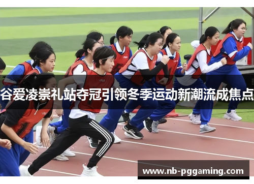 谷爱凌崇礼站夺冠引领冬季运动新潮流成焦点