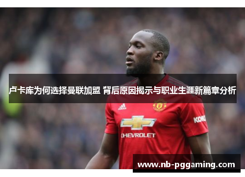 卢卡库为何选择曼联加盟 背后原因揭示与职业生涯新篇章分析