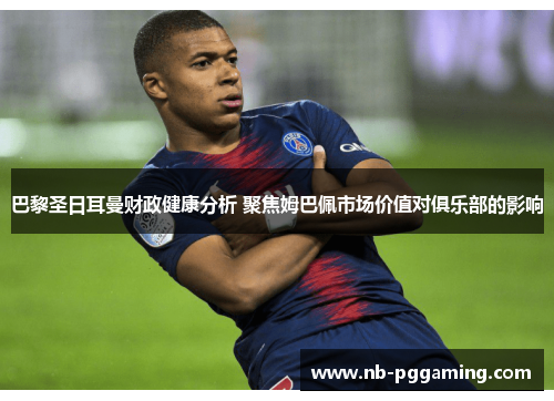 巴黎圣日耳曼财政健康分析 聚焦姆巴佩市场价值对俱乐部的影响