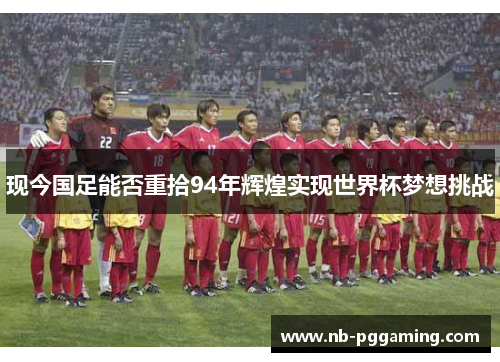 现今国足能否重拾94年辉煌实现世界杯梦想挑战
