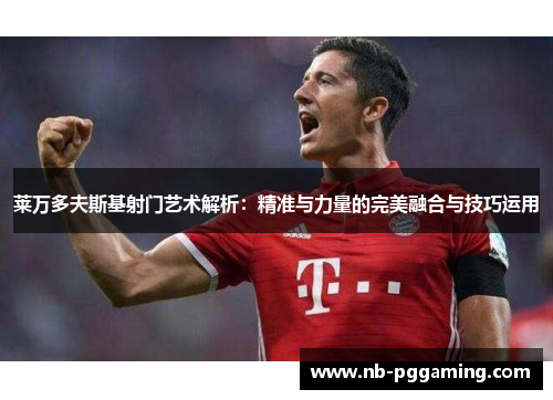 莱万多夫斯基射门艺术解析：精准与力量的完美融合与技巧运用