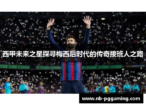 西甲未来之星探寻梅西后时代的传奇接班人之路