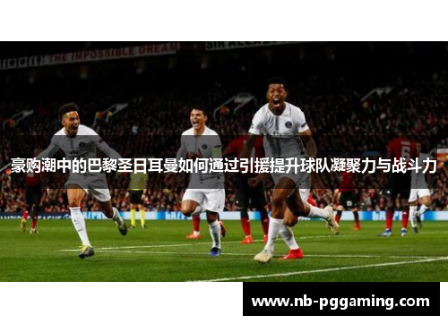 豪购潮中的巴黎圣日耳曼如何通过引援提升球队凝聚力与战斗力