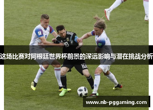 这场比赛对阿根廷世界杯前景的深远影响与潜在挑战分析